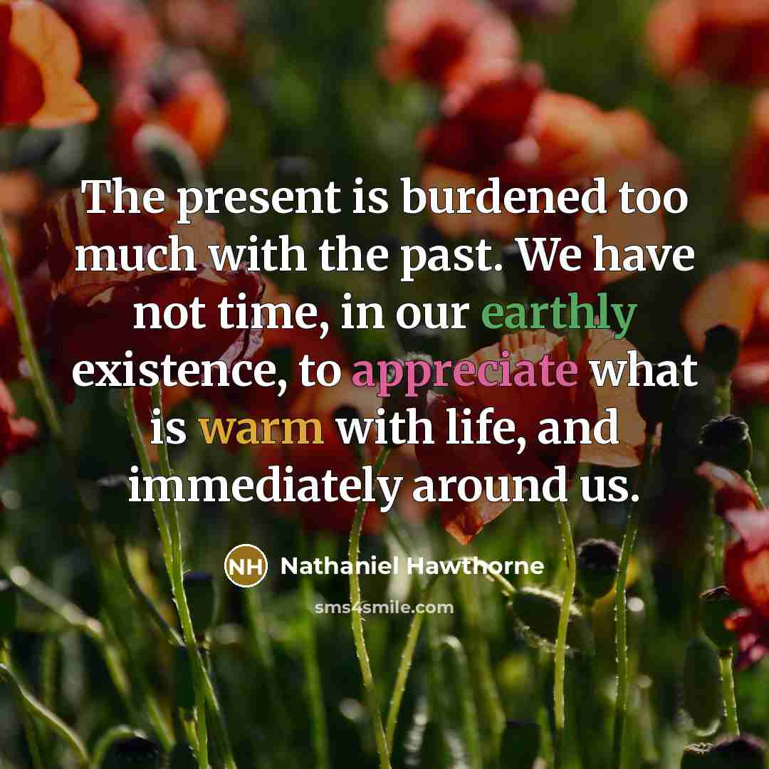 “The present is burdened too much with the past. We have not time, in our earthly existence, to appreciate what is warm with life, and immediately around us.” quote by Nathaniel Hawthorne