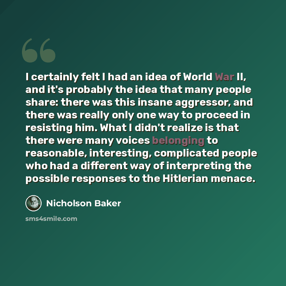 “I certainly felt I had an idea of World War II, and it's probably the idea that many people share: there was this insane aggressor, and there was really only one way to proceed in resisting him. What I didn't realize is that there were many voices belonging to reasonable, interesting, complicated…” quote by Nicholson Baker
