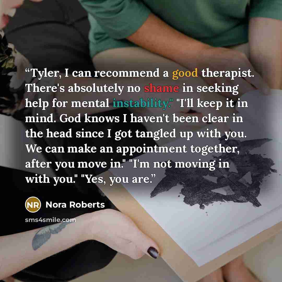 “Tyler, I can recommend a good therapist. There's absolutely no shame in seeking help for mental instability." "I'll keep it in mind. God knows I haven't been clear in the head since I got tangled up with you. We can make an appointment together, after you move in." "I'm not moving in with you."…” quote by Nora Roberts