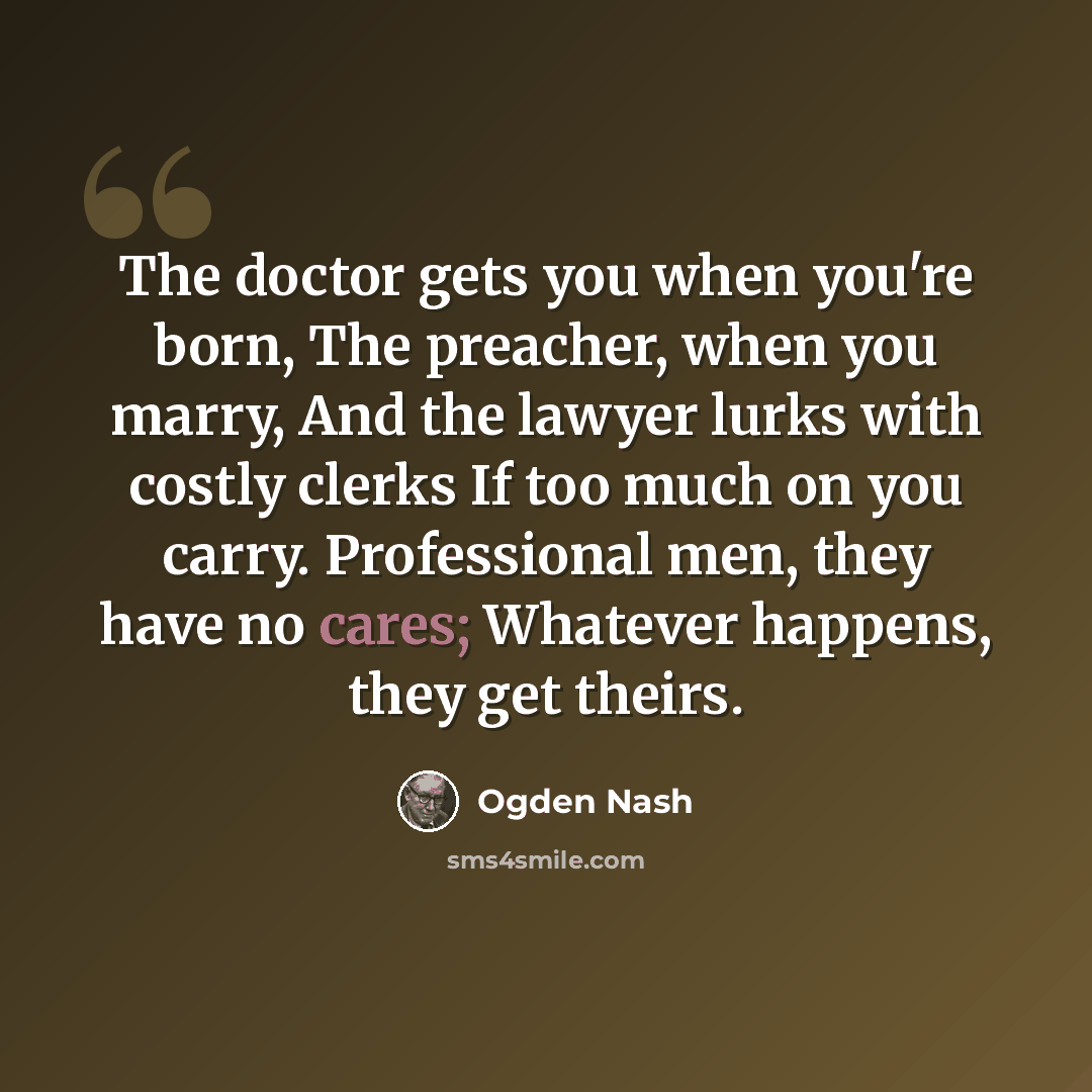 “The doctor gets you when you're born, The preacher, when you marry, And the lawyer lurks with costly clerks If too much on you carry. Professional men, they have no cares; Whatever happens, they get theirs.” quote by Ogden Nash