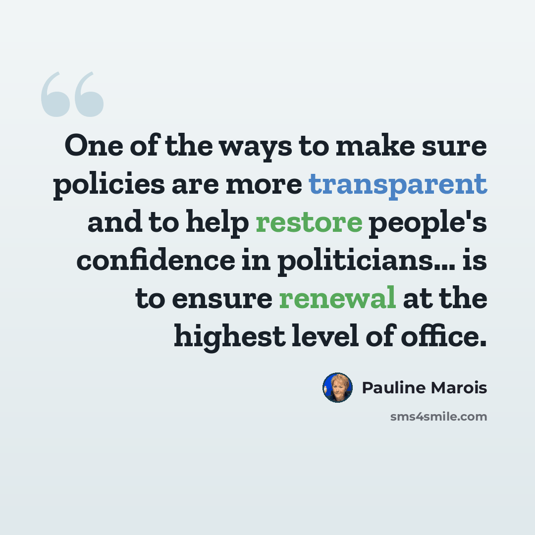 “One of the ways to make sure policies are more transparent and to help restore people's confidence in politicians... is to ensure renewal at the highest level of office.” quote by Pauline Marois