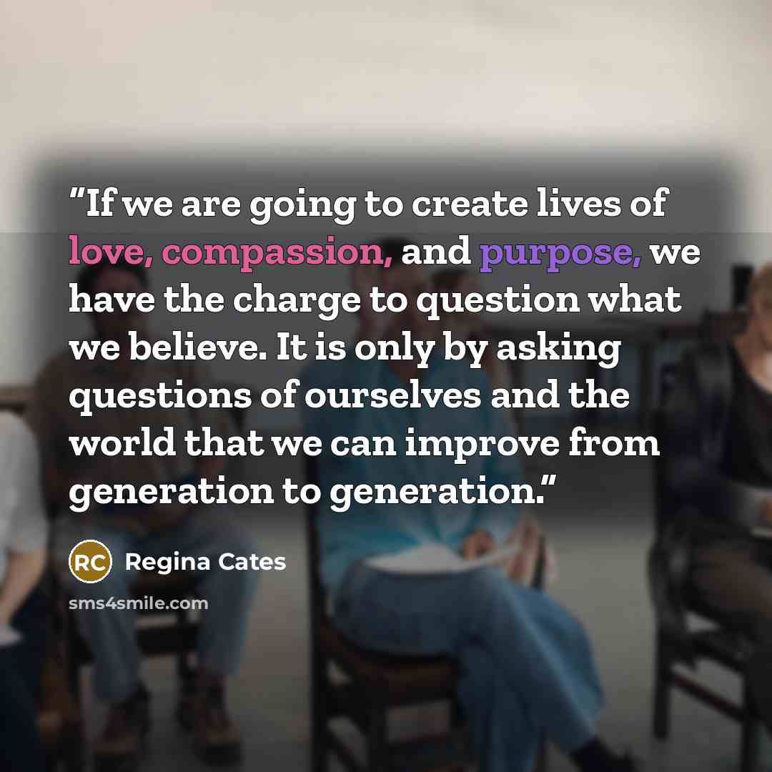 “If we are going to create lives of love, compassion, and purpose, we have the charge to question what we believe. It is only by asking questions of ourselves and the world that we can improve from generation to generation.” quote by Regina Cates