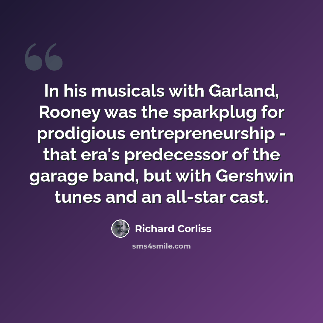 “In his musicals with Garland, Rooney was the sparkplug for prodigious entrepreneurship - that era's predecessor of the garage band, but with Gershwin tunes and an all-star cast.” quote by Richard Corliss