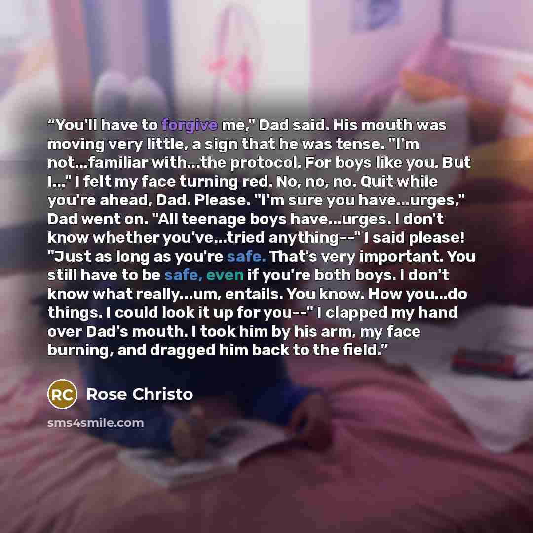 “You'll have to forgive me," Dad said. His mouth was moving very little, a sign that he was tense. "I'm not...familiar with...the protocol. For boys like you. But I..." I felt my face turning red. No, no, no. Quit while you're ahead, Dad. Please. "I'm sure you have...urges," Dad went on. "All…” quote by Rose Christo