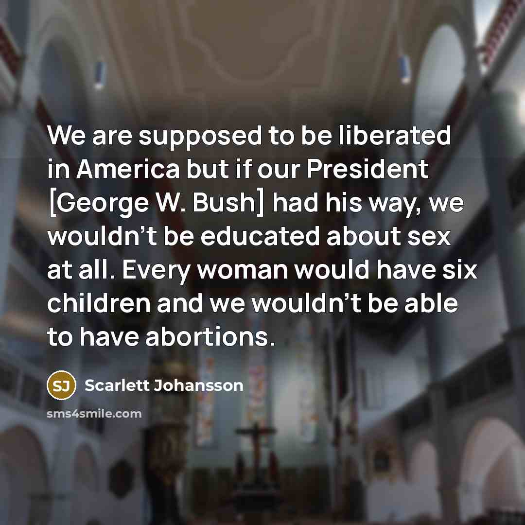 “We are supposed to be liberated in America but if our President [George W. Bush] had his way, we wouldn't be educated about sex at all. Every woman would have six children and we wouldn't be able to have abortions.” quote by Scarlett Johansson