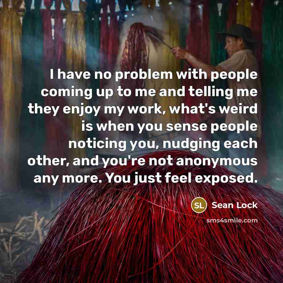 “I have no problem with people coming up to me and telling me they enjoy my work, what's weird is when you sense people noticing you, nudging each other, and you're not anonymous any more. You just feel exposed.” quote by Sean Lock