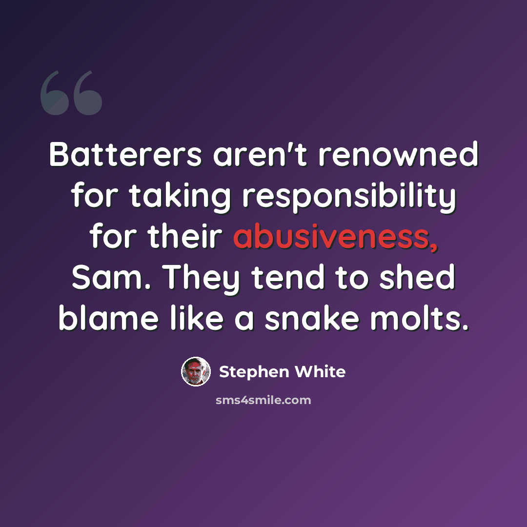 “Batterers aren't renowned for taking responsibility for their abusiveness, Sam. They tend to shed blame like a snake molts.” quote by Stephen White