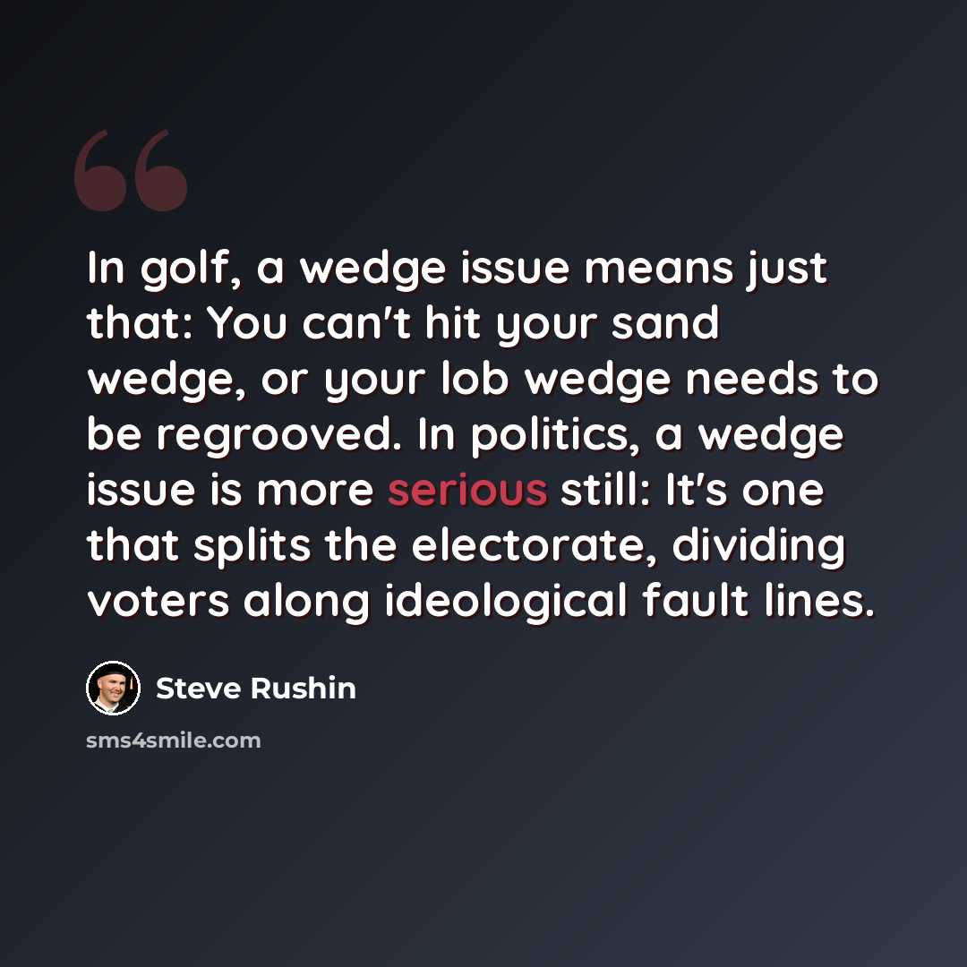 “In golf, a wedge issue means just that: You can't hit your sand wedge, or your lob wedge needs to be regrooved. In politics, a wedge issue is more serious still: It's one that splits the electorate, dividing voters along ideological fault lines.” quote by Steve Rushin