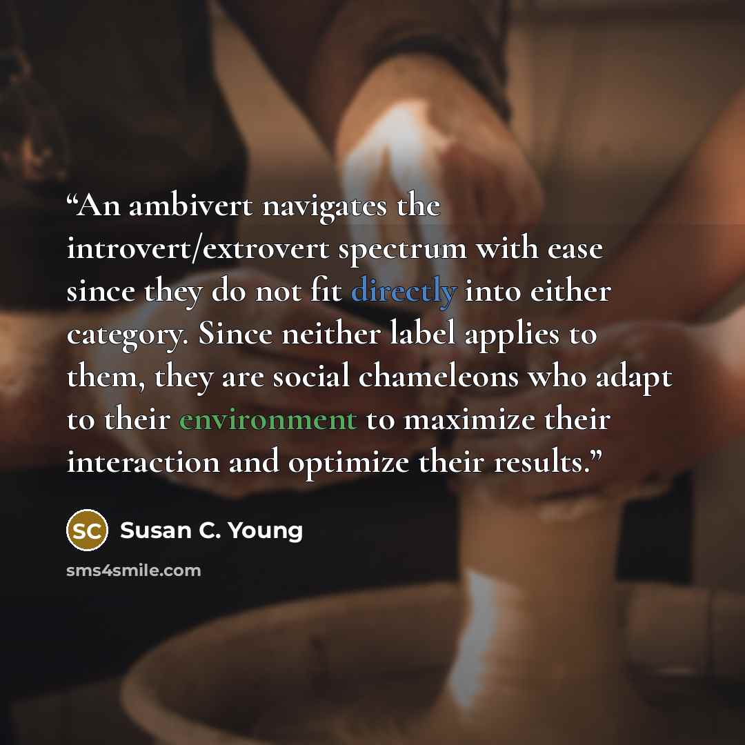 “An ambivert navigates the introvert/extrovert spectrum with ease since they do not fit directly into either category. Since neither label applies to them, they are social chameleons who adapt to their environment to maximize their interaction and optimize their results.” quote by Susan C. Young