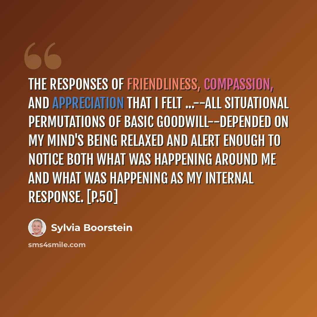 “The responses of friendliness, compassion, and appreciation that I felt ...--all situational permutations of basic goodwill--depended on my mind's being relaxed and alert enough to notice both what was happening around me and what was happening as my internal response. [p.50]” quote by Sylvia Boorstein