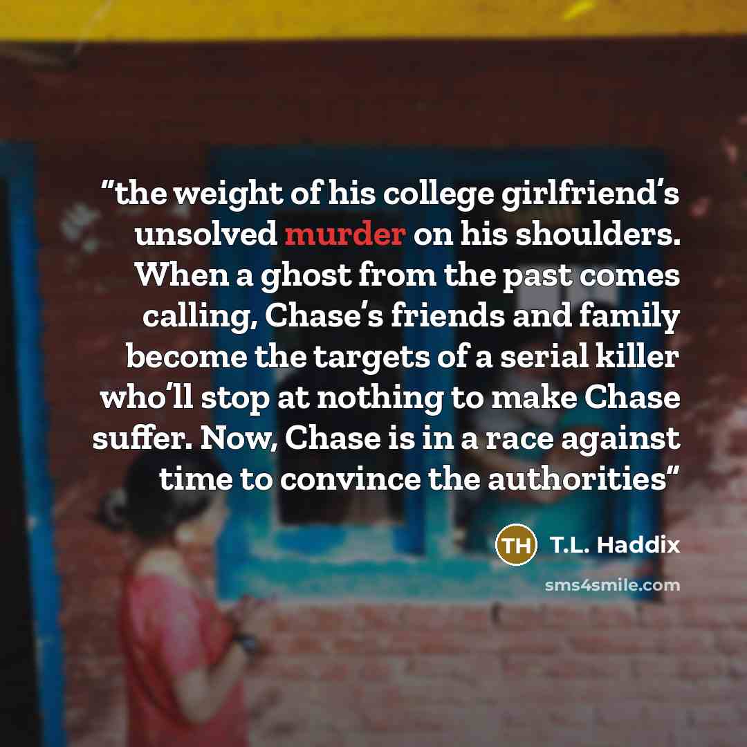 “the weight of his college girlfriend’s unsolved murder on his shoulders. When a ghost from the past comes calling, Chase’s friends and family become the targets of a serial killer who’ll stop at nothing to make Chase suffer. Now, Chase is in a race against time to convince the authorities” quote by T.L. Haddix