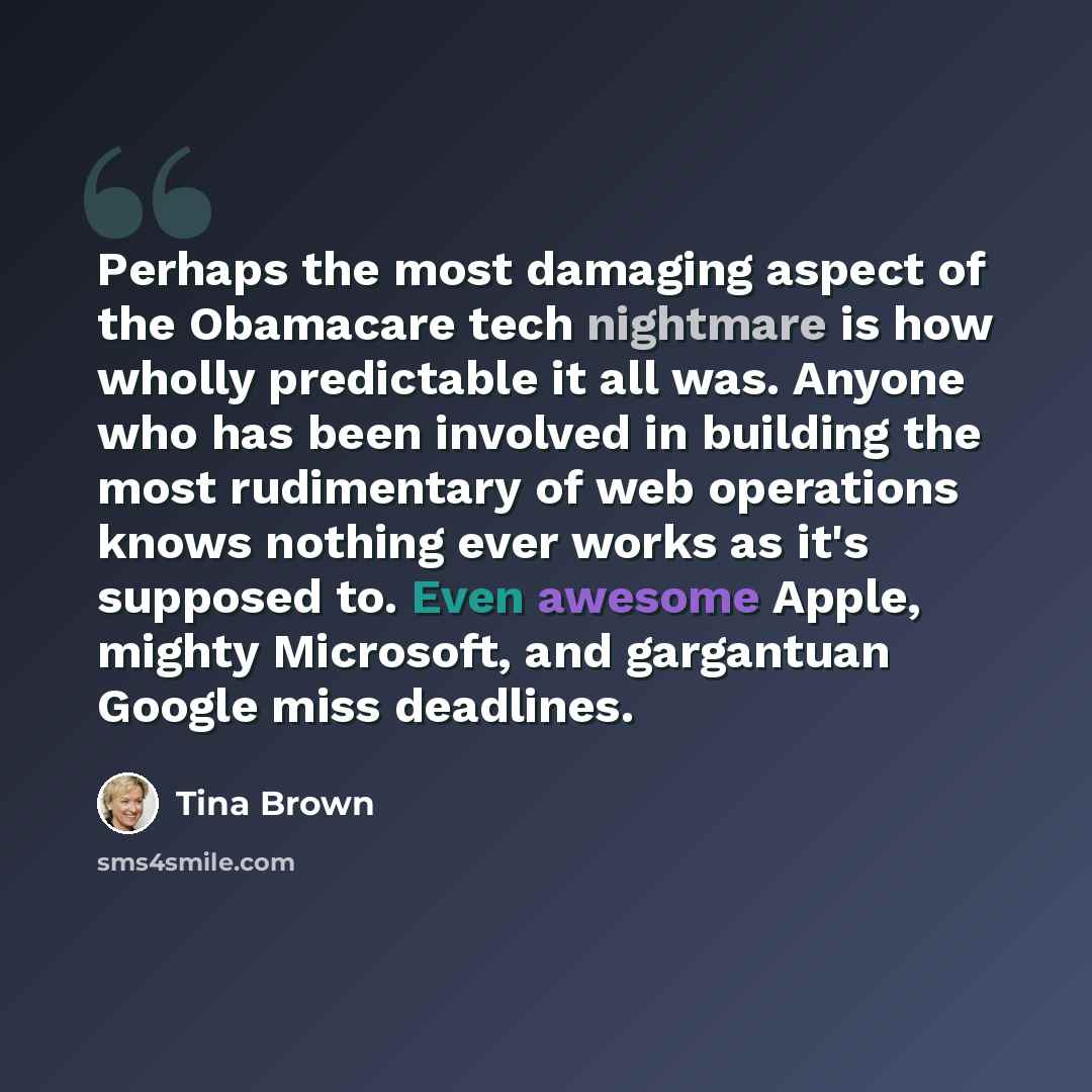 “Perhaps the most damaging aspect of the Obamacare tech nightmare is how wholly predictable it all was. Anyone who has been involved in building the most rudimentary of web operations knows nothing ever works as it's supposed to. Even awesome Apple, mighty Microsoft, and gargantuan Google miss…” quote by Tina Brown