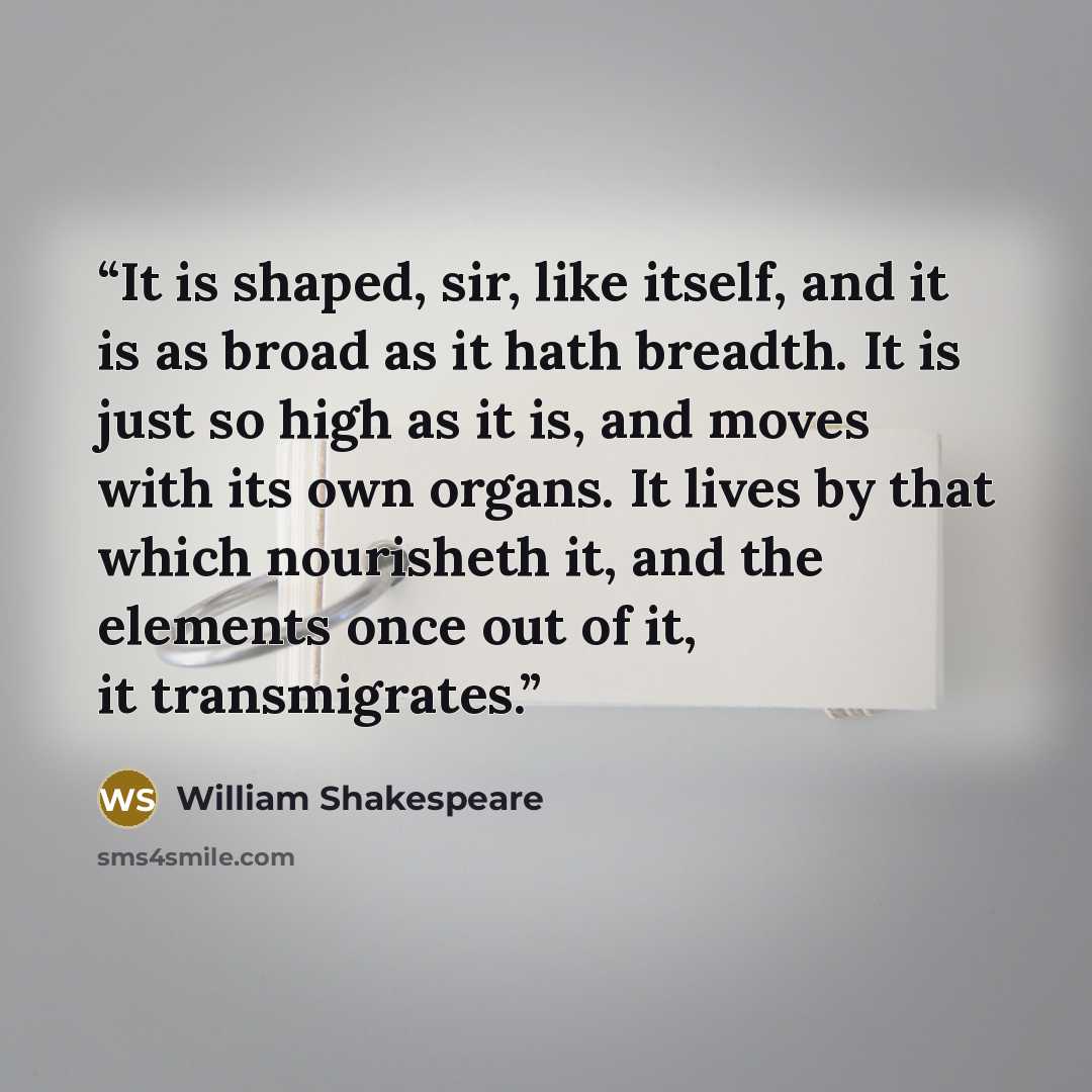 “It is shaped, sir, like itself, and it is as broad as it hath breadth. It is just so high as it is, and moves with its own organs. It lives by that which nourisheth it, and the elements once out of it, it transmigrates.” quote by William Shakespeare