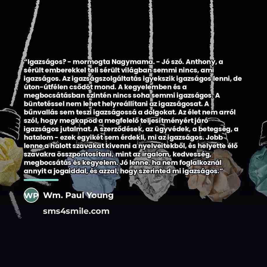 “Igazságos? - mormogta Nagymama. - Jó szó. Anthony, a sérült emberekkel teli sérült világban semmi nincs, ami igazságos. Az igazságszolgáltatás igyekszik igazságos lenni, de úton-útfélen csődöt mond. A kegyelemben és a megbocsátásban szintén nincs soha semmi igazságos. A büntetéssel nem lehet…” quote by Wm. Paul Young