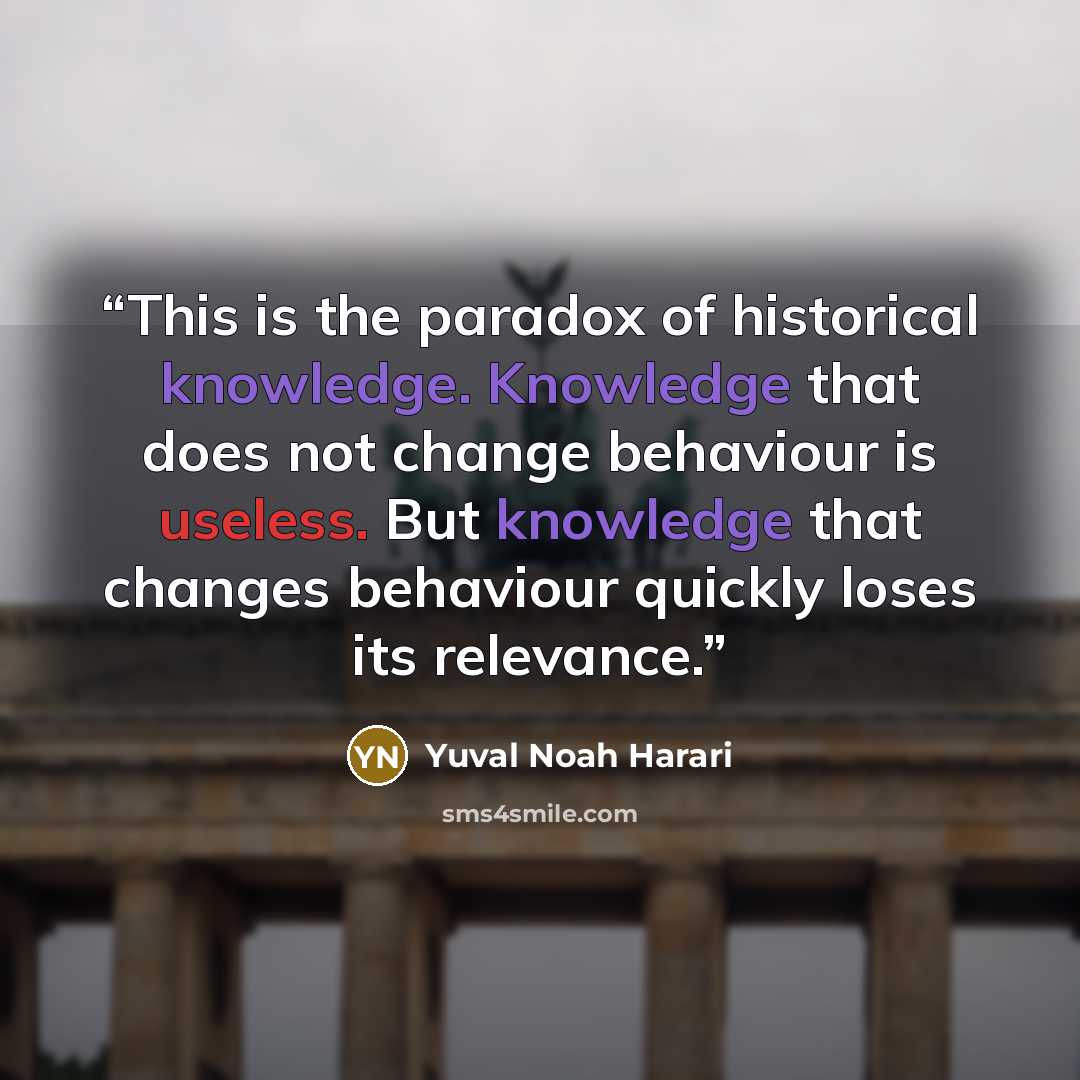 “This is the paradox of historical knowledge. Knowledge that does not change behaviour is useless. But knowledge that changes behaviour quickly loses its relevance.” quote by Yuval Noah Harari