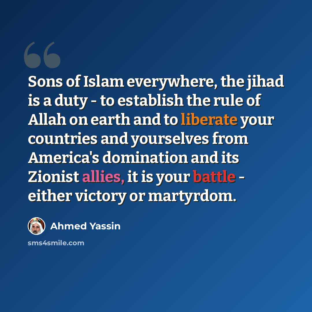 “Sons of Islam everywhere, the jihad is a duty - to establish the rule of Allah on earth and to liberate your countries and yourselves from America's domination and its Zionist allies, it is your battle - either victory or martyrdom.” quote by Ahmed Yassin