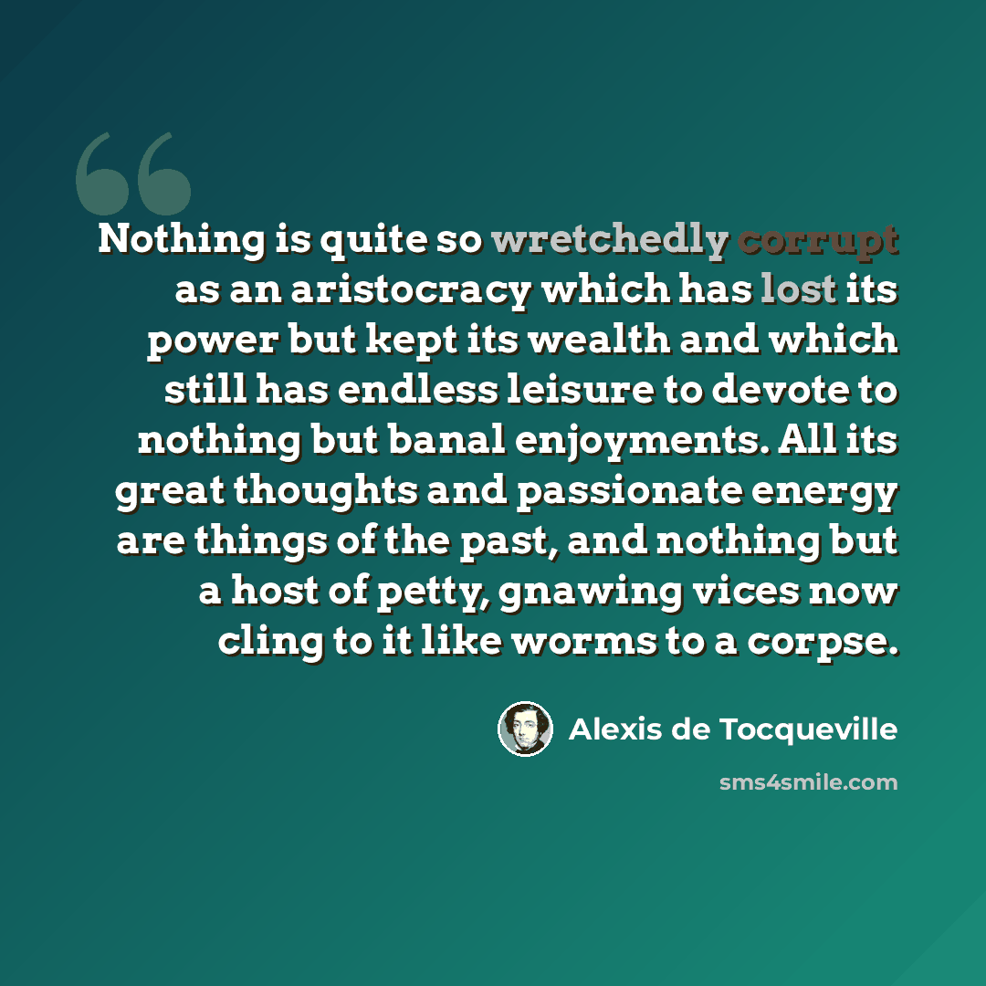 “Nothing is quite so wretchedly corrupt as an aristocracy which has lost its power but kept its wealth and which still has endless leisure to devote to nothing but banal enjoyments. All its great thoughts and passionate energy are things of the past, and nothing but a host of petty, gnawing vices…” quote by Alexis de Tocqueville