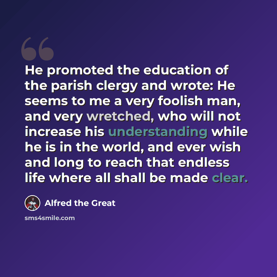 “He promoted the education of the parish clergy and wrote: He seems to me a very foolish man, and very wretched, who will not increase his understanding while he is in the world, and ever wish and long to reach that endless life where all shall be made clear.” quote by Alfred the Great
