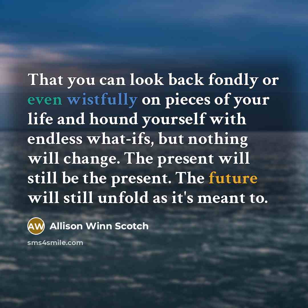 “That you can look back fondly or even wistfully on pieces of your life and hound yourself with endless what-ifs, but nothing will change. The present will still be the present. The future will still unfold as it's meant to.” quote by Allison Winn Scotch