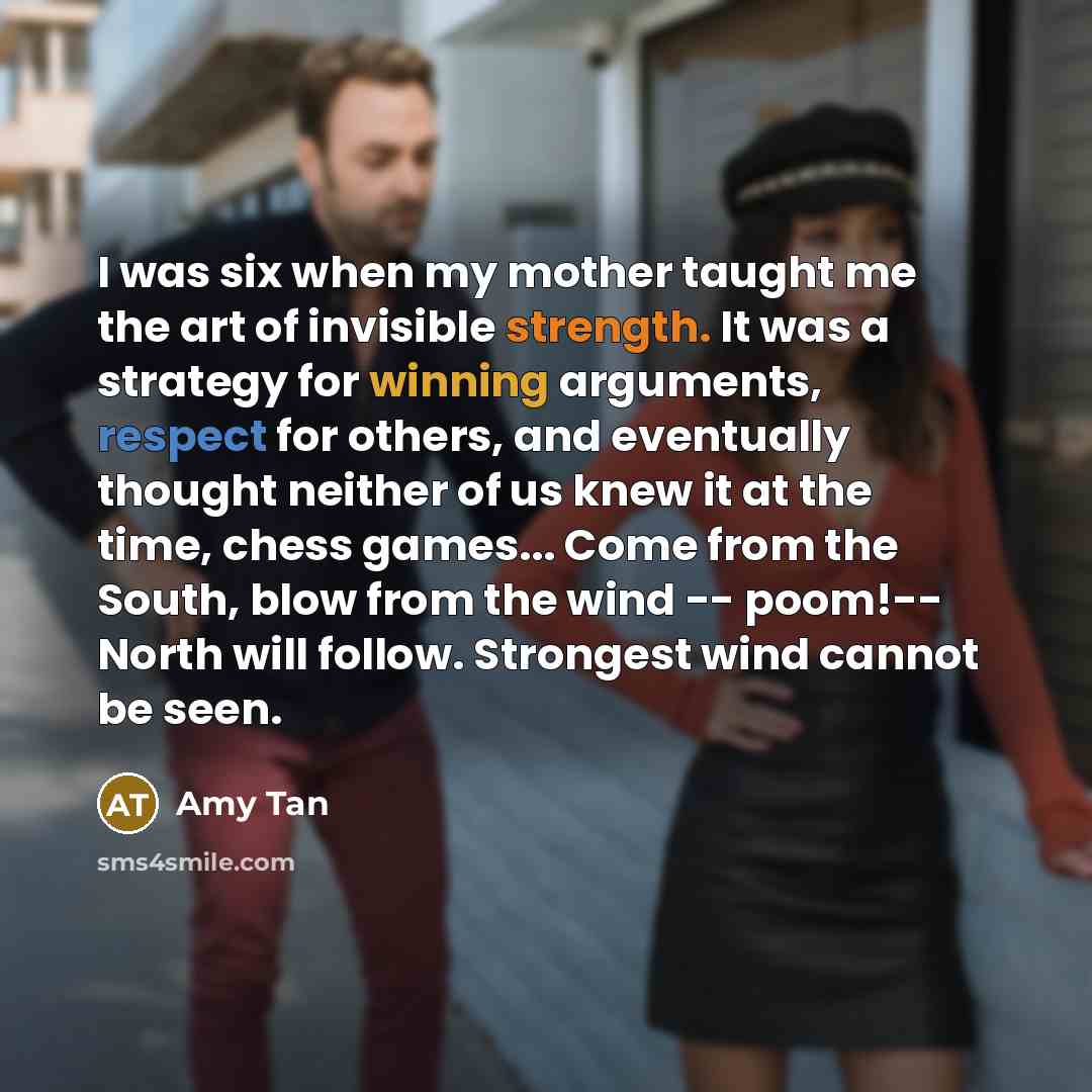 “I was six when my mother taught me the art of invisible strength. It was a strategy for winning arguments, respect for others, and eventually thought neither of us knew it at the time, chess games... Come from the South, blow from the wind -- poom!-- North will follow. Strongest wind cannot be seen.” quote by Amy Tan