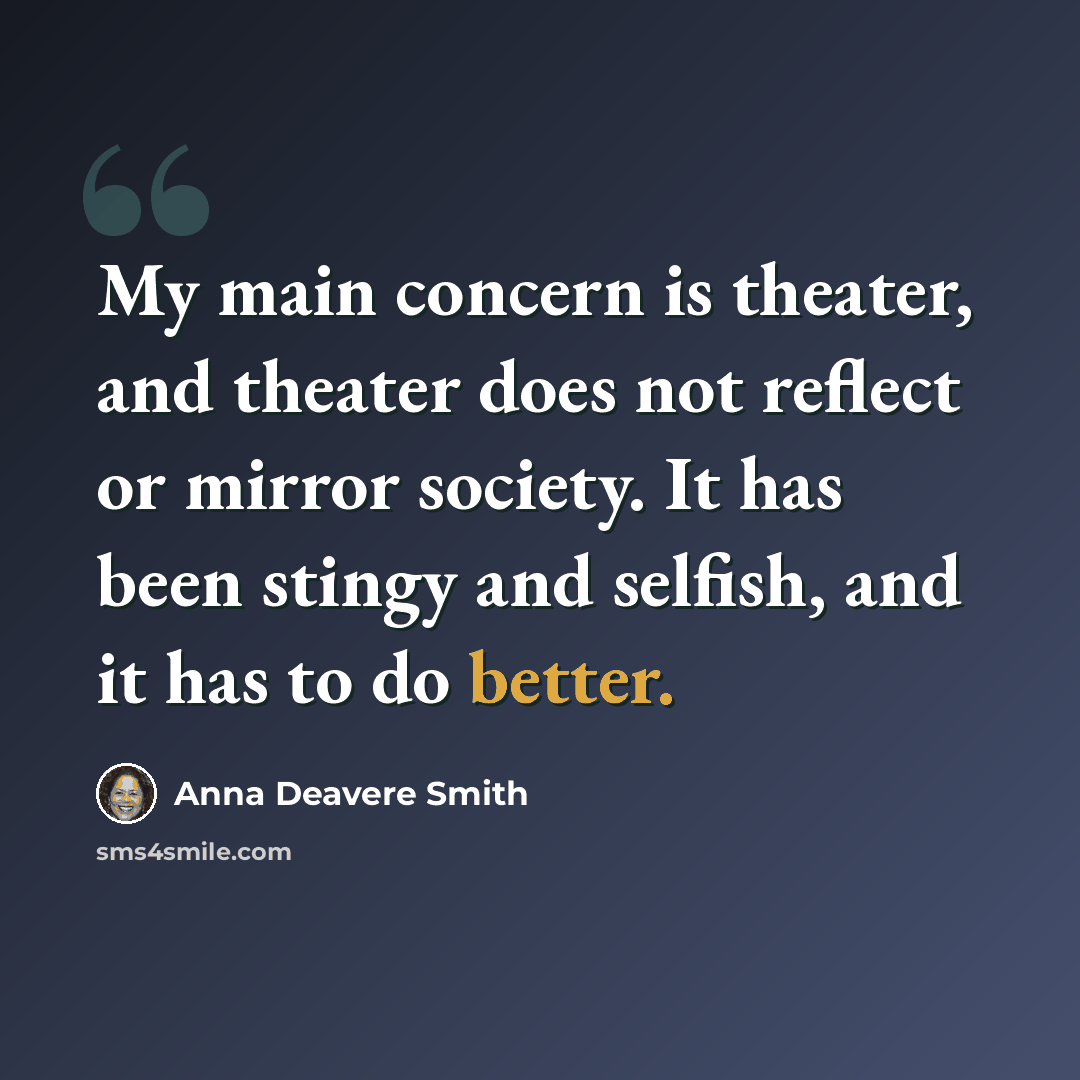 “My main concern is theater, and theater does not reflect or mirror society. It has been stingy and selfish, and it has to do better.” quote by Anna Deavere Smith