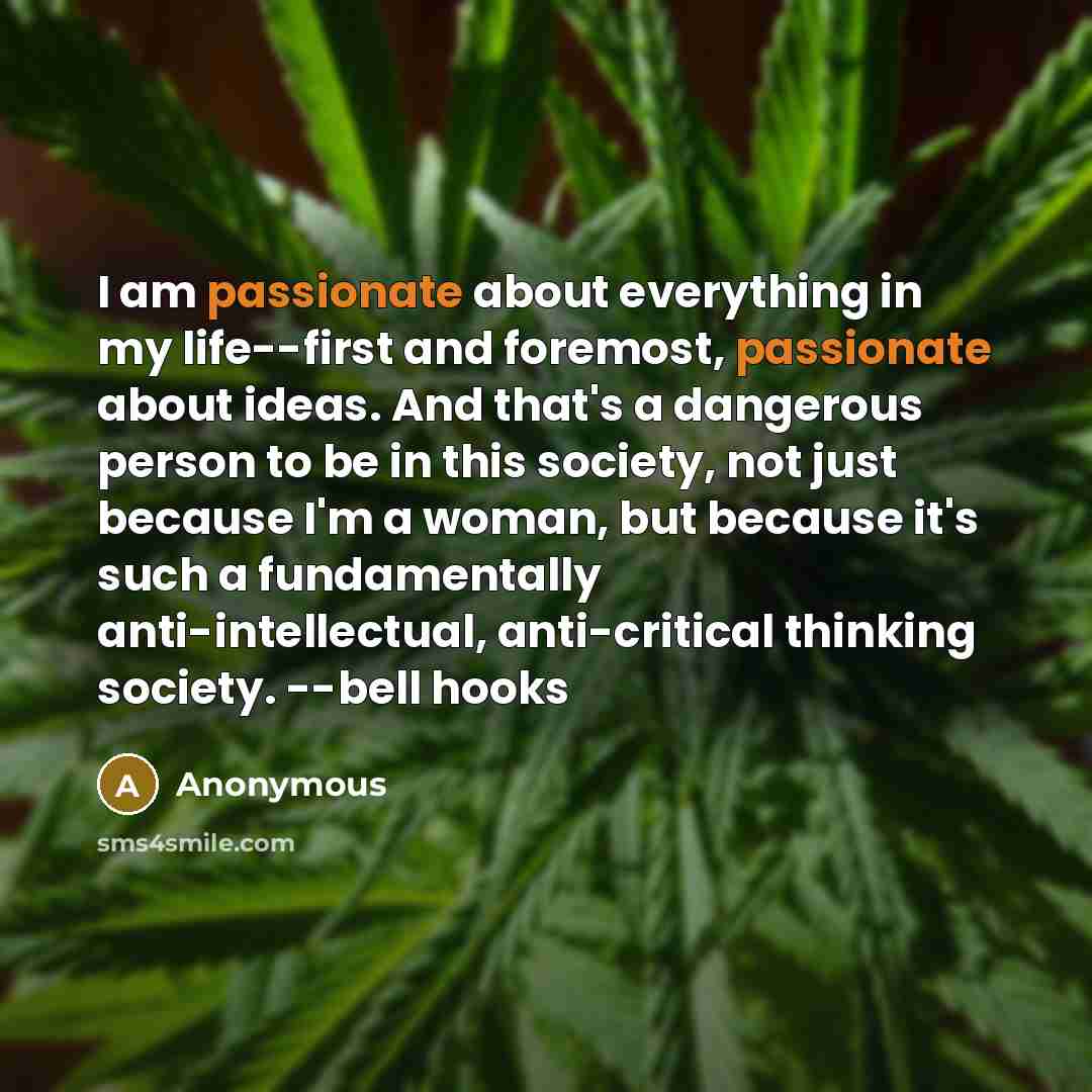 “I am passionate about everything in my life--first and foremost, passionate about ideas. And that's a dangerous person to be in this society, not just because I'm a woman, but because it's such a fundamentally anti-intellectual, anti-critical thinking society. --bell hooks” quote by Anonymous