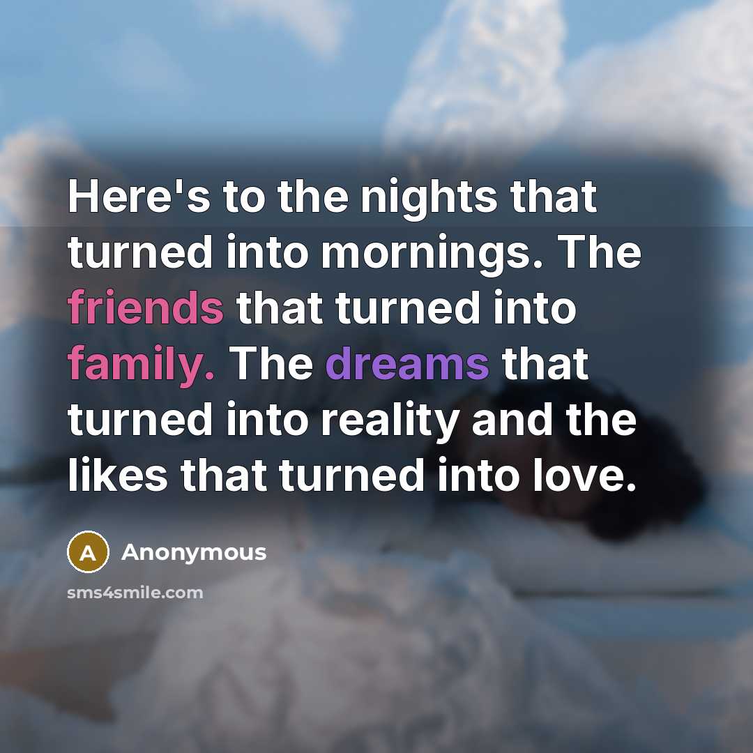 “Here's to the nights that turned into mornings. The friends that turned into family. The dreams that turned into reality and the likes that turned into love.” quote by Anonymous