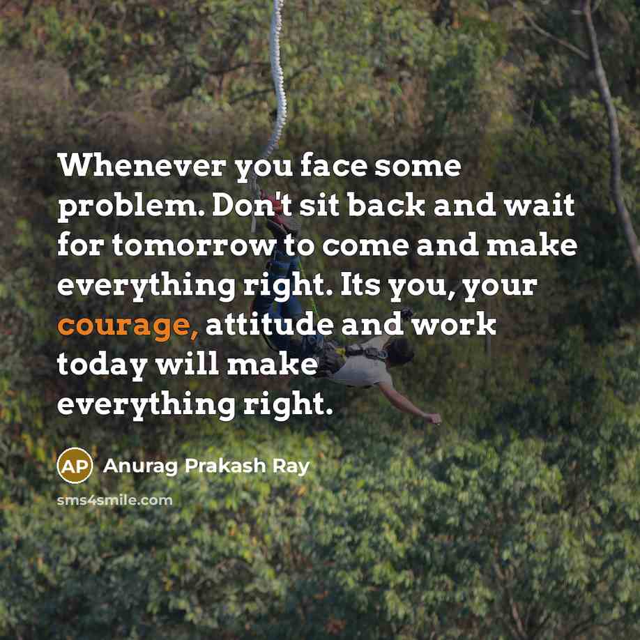 “Whenever you face some problem. Don't sit back and wait for tomorrow to come and make everything right. Its you, your courage, attitude and work today will make everything right.” quote by Anurag Prakash Ray