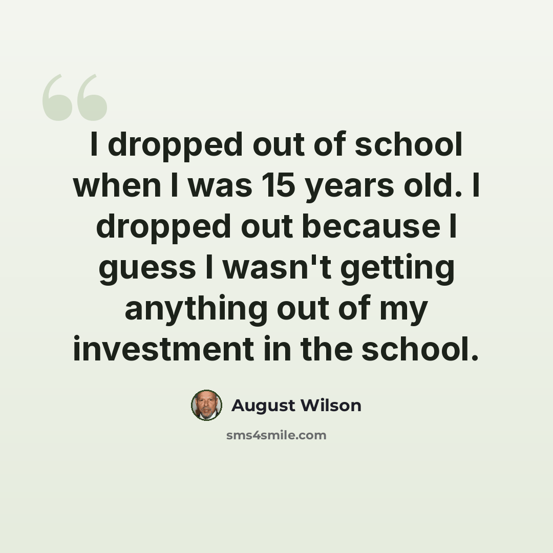 “I dropped out of school when I was 15 years old. I dropped out because I guess I wasn't getting anything out of my investment in the school.” quote by August Wilson