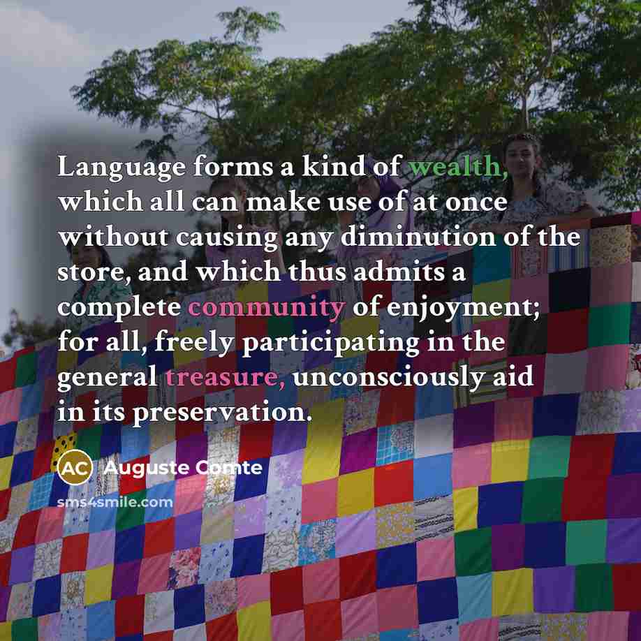 “Language forms a kind of wealth, which all can make use of at once without causing any diminution of the store, and which thus admits a complete community of enjoyment; for all, freely participating in the general treasure, unconsciously aid in its preservation.” quote by Auguste Comte