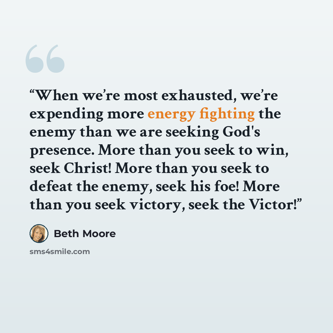 “When we’re most exhausted, we’re expending more energy fighting the enemy than we are seeking God's presence. More than you seek to win, seek Christ! More than you seek to defeat the enemy, seek his foe! More than you seek victory, seek the Victor!” quote by Beth Moore