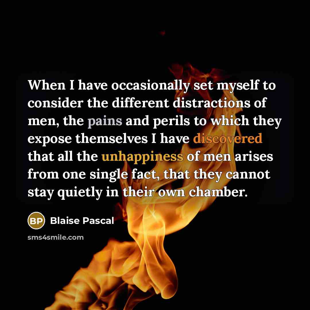 “When I have occasionally set myself to consider the different distractions of men, the pains and perils to which they expose themselves I have discovered that all the unhappiness of men arises from one single fact, that they cannot stay quietly in their own chamber.” quote by Blaise Pascal