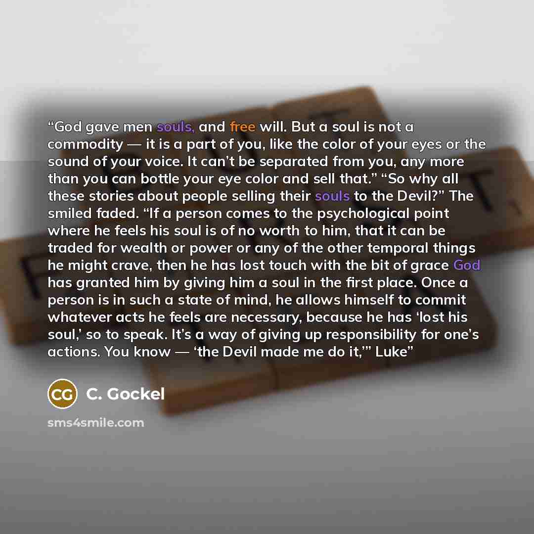 “God gave men souls, and free will. But a soul is not a commodity — it is a part of you, like the color of your eyes or the sound of your voice. It can’t be separated from you, any more than you can bottle your eye color and sell that.” “So why all these stories about people selling their souls to…” quote by C. Gockel
