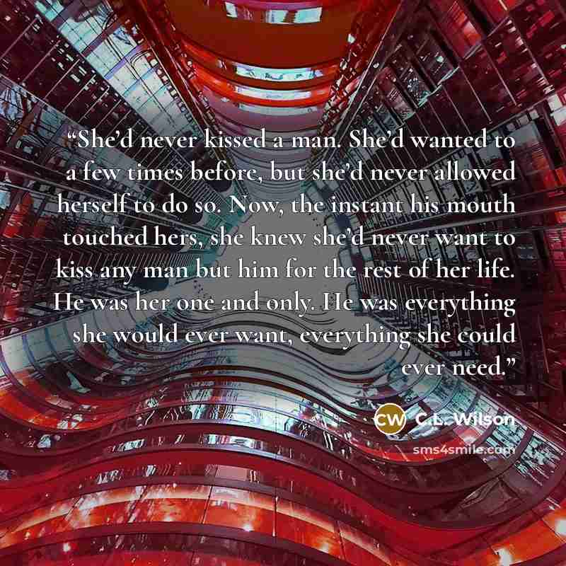 “She’d never kissed a man. She’d wanted to a few times before, but she’d never allowed herself to do so. Now, the instant his mouth touched hers, she knew she’d never want to kiss any man but him for the rest of her life. He was her one and only. He was everything she would ever want, everything…” quote by C.L. Wilson