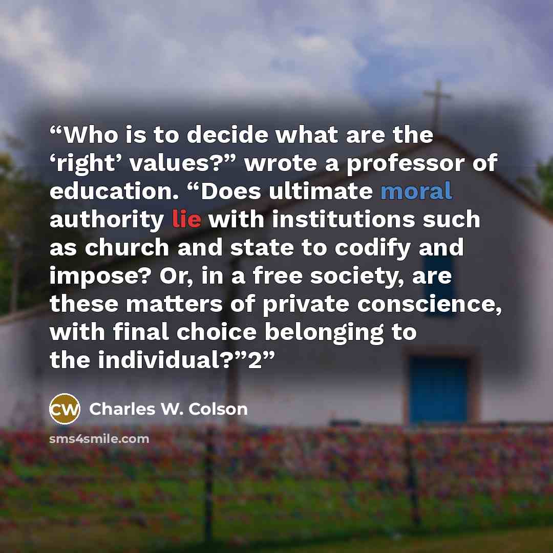 “Who is to decide what are the ‘right’ values?” wrote a professor of education. “Does ultimate moral authority lie with institutions such as church and state to codify and impose? Or, in a free society, are these matters of private conscience, with final choice belonging to the individual?”2” quote by Charles W. Colson