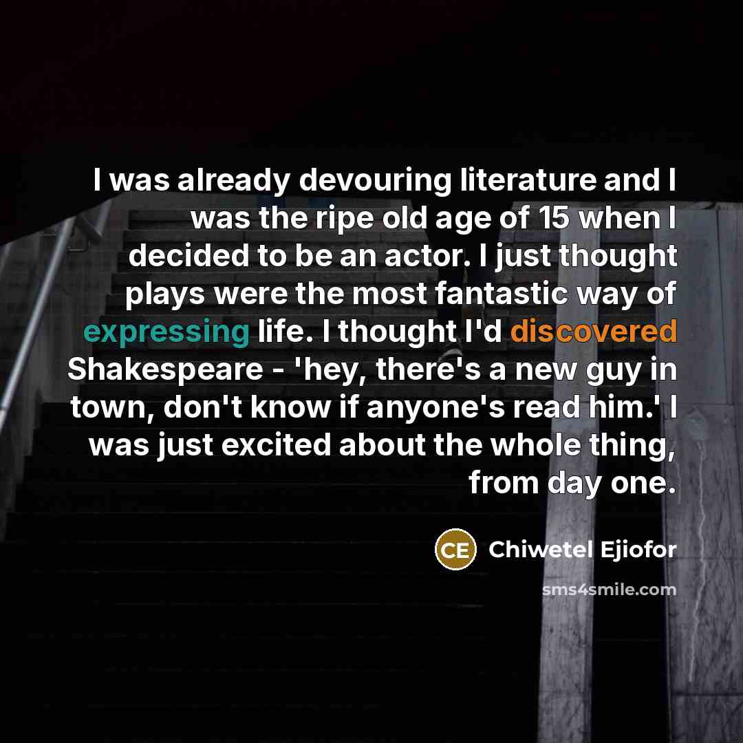 “I was already devouring literature and I was the ripe old age of 15 when I decided to be an actor. I just thought plays were the most fantastic way of expressing life. I thought I'd discovered Shakespeare - 'hey, there's a new guy in town, don't know if anyone's read him.' I was just excited about…” quote by Chiwetel Ejiofor