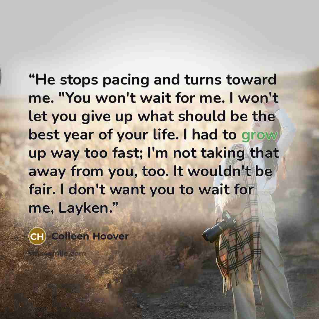 “He stops pacing and turns toward me. "You won't wait for me. I won't let you give up what should be the best year of your life. I had to grow up way too fast; I'm not taking that away from you, too. It wouldn't be fair. I don't want you to wait for me, Layken.” quote by Colleen Hoover