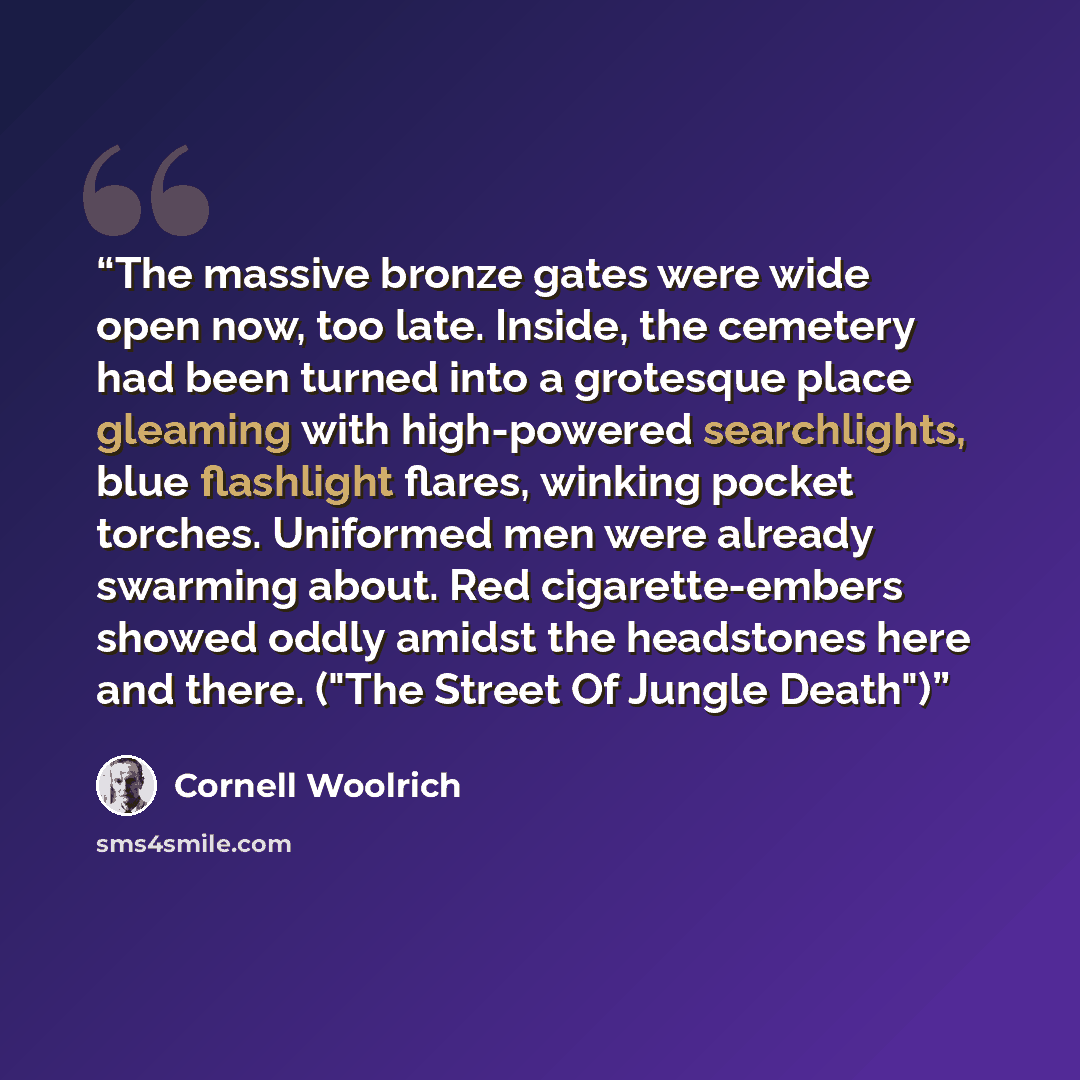 “The massive bronze gates were wide open now, too late. Inside, the cemetery had been turned into a grotesque place gleaming with high-powered searchlights, blue flashlight flares, winking pocket torches. Uniformed men were already swarming about. Red cigarette-embers showed oddly amidst the…” quote by Cornell Woolrich