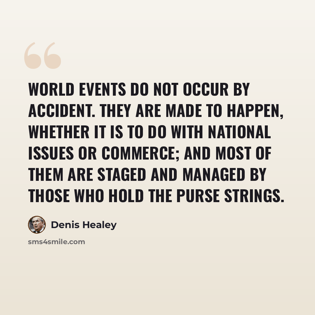 “World events do not occur by accident. They are made to happen, whether it is to do with national issues or commerce; and most of them are staged and managed by those who hold the purse strings.” quote by Denis Healey