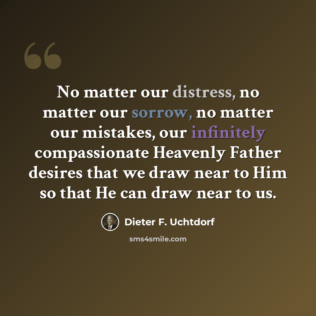 “No matter our distress, no matter our sorrow, no matter our mistakes, our infinitely compassionate Heavenly Father desires that we draw near to Him so that He can draw near to us.” quote by Dieter F. Uchtdorf