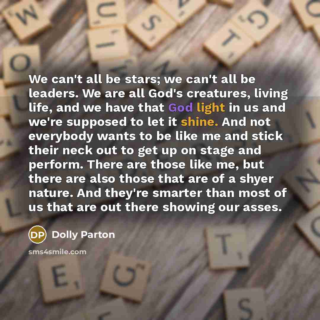 “We can't all be stars; we can't all be leaders. We are all God's creatures, living life, and we have that God light in us and we're supposed to let it shine. And not everybody wants to be like me and stick their neck out to get up on stage and perform. There are those like me, but there are also…” quote by Dolly Parton