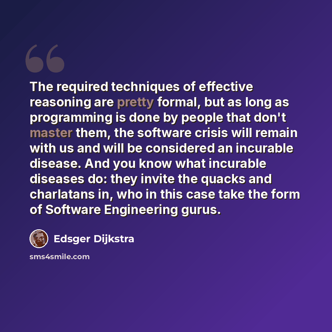 “The required techniques of effective reasoning are pretty formal, but as long as programming is done by people that don't master them, the software crisis will remain with us and will be considered an incurable disease. And you know what incurable diseases do: they invite the quacks and charlatans…” quote by Edsger Dijkstra