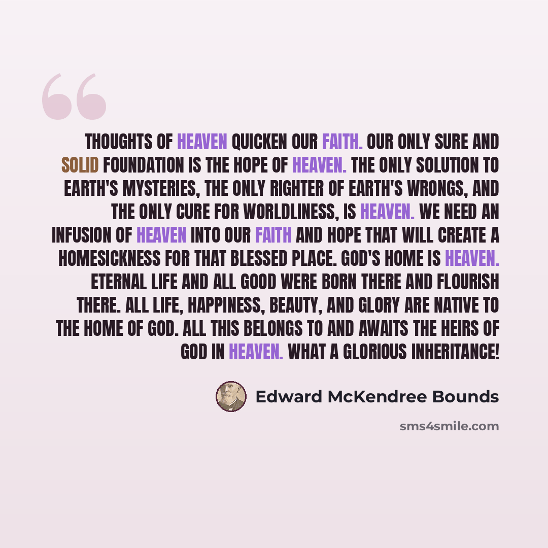 “Thoughts of heaven quicken our faith. Our only sure and solid foundation is the hope of heaven. The only solution to earth's mysteries, the only righter of earth's wrongs, and the only cure for worldliness, is heaven. We need an infusion of heaven into our faith and hope that will create a…” quote by Edward McKendree Bounds