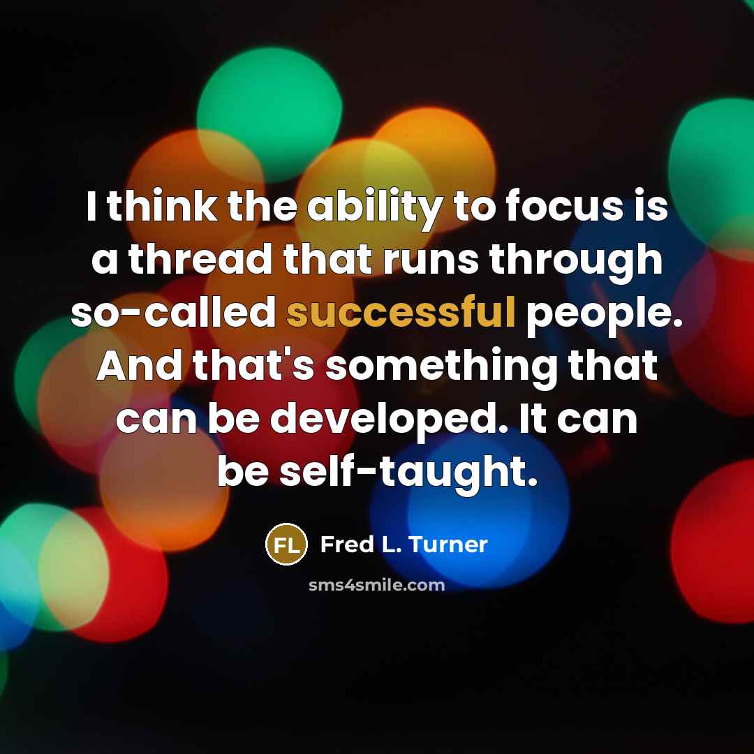 “I think the ability to focus is a thread that runs through so-called successful people. And that's something that can be developed. It can be self-taught.” quote by Fred L. Turner