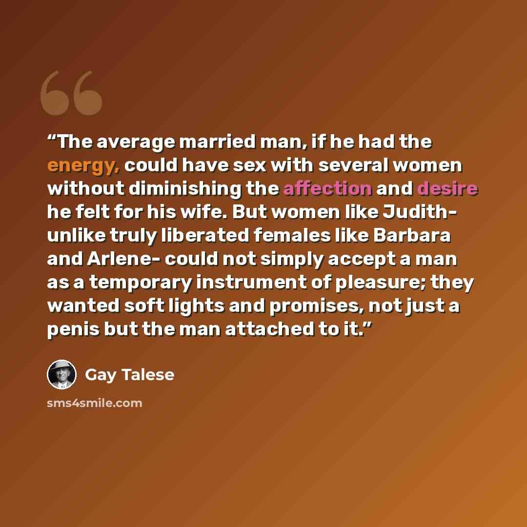 “The average married man, if he had the energy, could have sex with several women without diminishing the affection and desire he felt for his wife. But women like Judith- unlike truly liberated females like Barbara and Arlene- could not simply accept a man as a temporary instrument of pleasure…” quote by Gay Talese