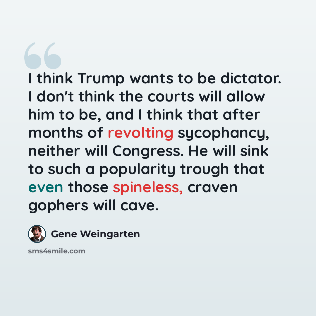 “I think Trump wants to be dictator. I don't think the courts will allow him to be, and I think that after months of revolting sycophancy, neither will Congress. He will sink to such a popularity trough that even those spineless, craven gophers will cave.” quote by Gene Weingarten