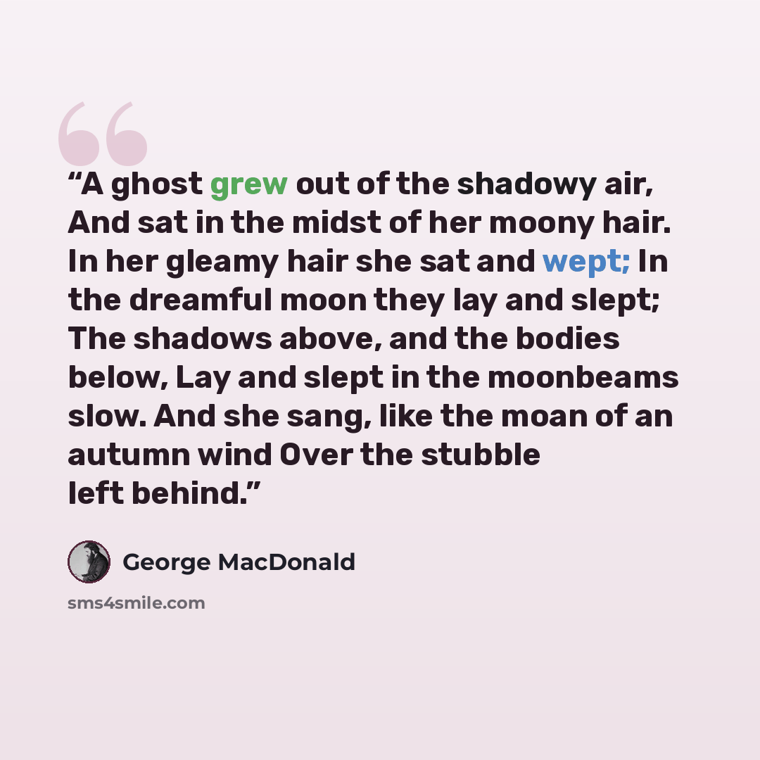 “A ghost grew out of the shadowy air, And sat in the midst of her moony hair. In her gleamy hair she sat and wept; In the dreamful moon they lay and slept; The shadows above, and the bodies below, Lay and slept in the moonbeams slow. And she sang, like the moan of an autumn wind Over the stubble…” quote by George MacDonald