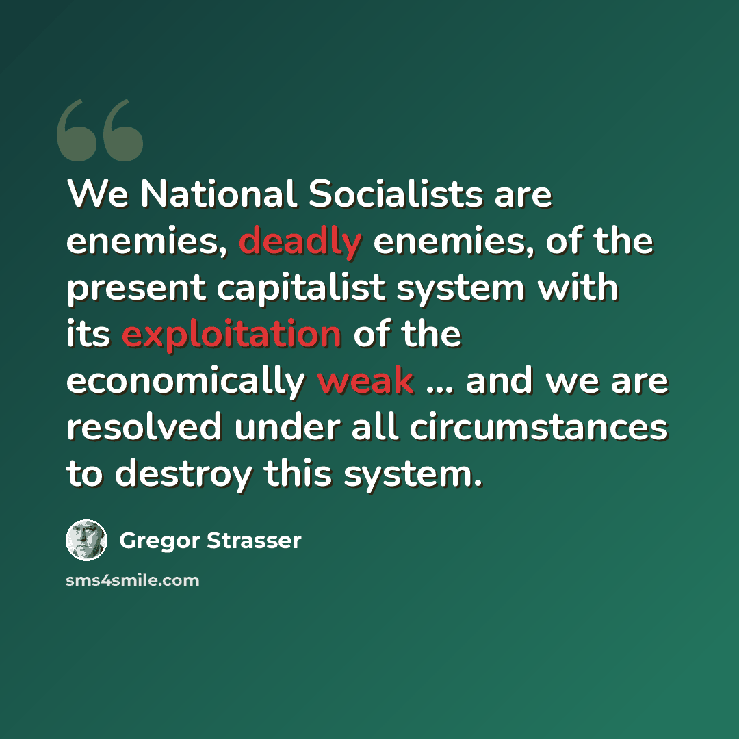 “We National Socialists are enemies, deadly enemies, of the present capitalist system with its exploitation of the economically weak … and we are resolved under all circumstances to destroy this system.” quote by Gregor Strasser