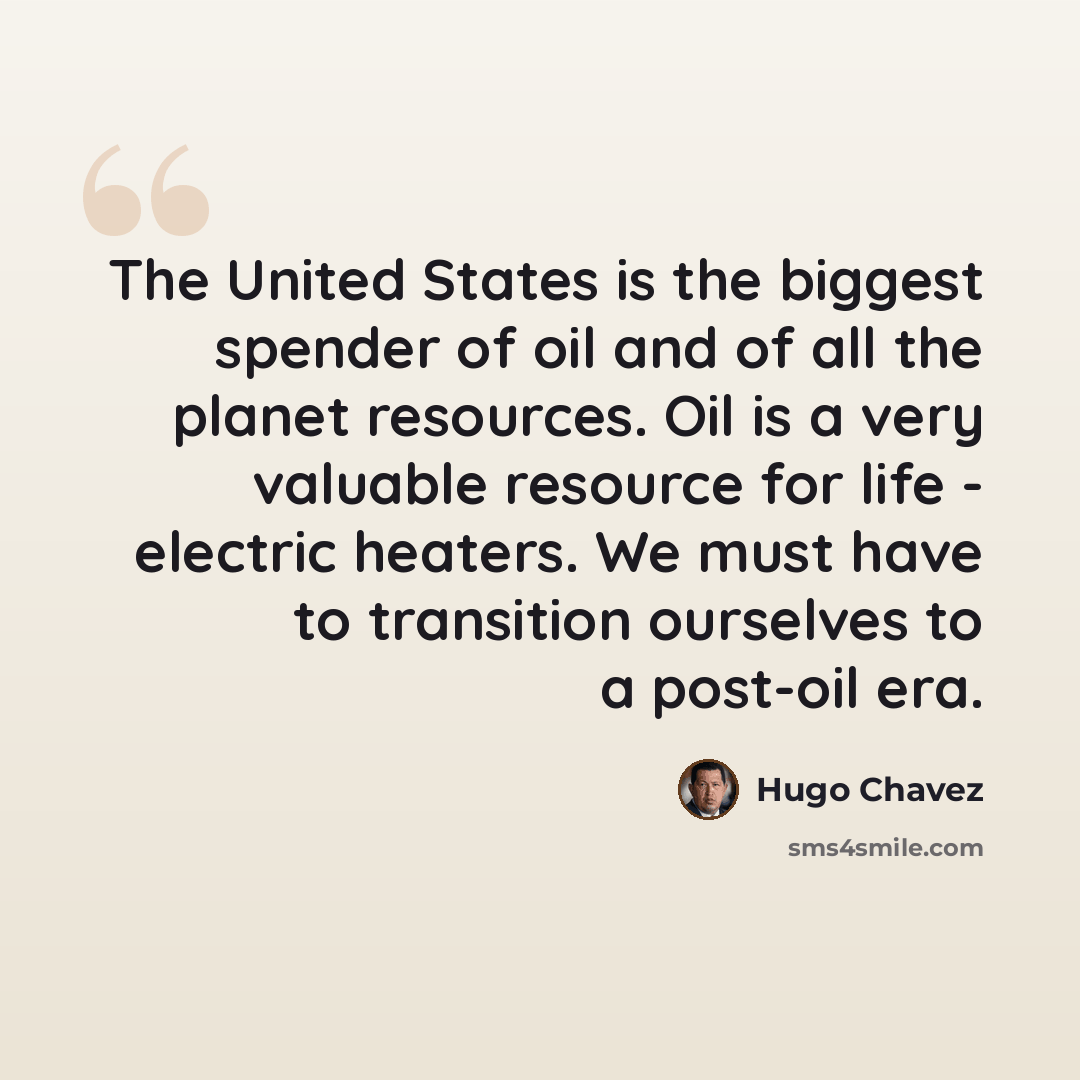 “The United States is the biggest spender of oil and of all the planet resources. Oil is a very valuable resource for life - electric heaters. We must have to transition ourselves to a post-oil era.” quote by Hugo Chavez