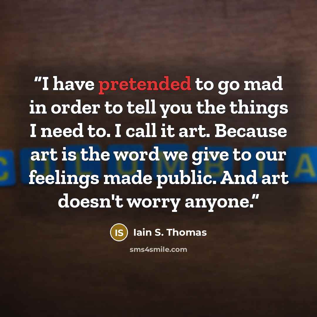 “I have pretended to go mad in order to tell you the things I need to. I call it art. Because art is the word we give to our feelings made public. And art doesn't worry anyone.” quote by Iain S. Thomas